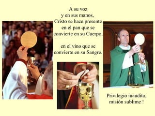 A su voz
y en sus manos,
Cristo se hace presente
en el pan que se
convierte en su Cuerpo,
en el vino que se
convierte en su Sangre.
Privilegio inaudito,
misión sublime !
 