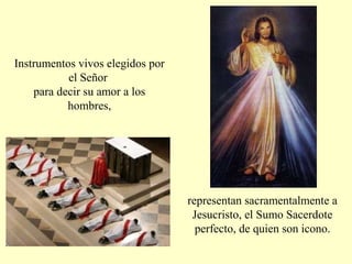 representan sacramentalmente a
Jesucristo, el Sumo Sacerdote
perfecto, de quien son icono.
Instrumentos vivos elegidos por
el Señor
para decir su amor a los
hombres,
 