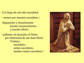A lo largo de este año sacerdotal
- oremos por nuestros sacerdotes ;
-digámosles y mostrémosles
nuestro reconocimiento
y nuestro afecto ;
- pidamos sin descanso al Señor,
por intercesión de san Juan-María
Vianney,
sacerdotes,
santos sacerdotes,
muchos santos sacerdotes !
 