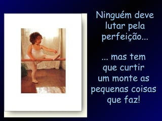 Ninguém deve lutar pela perfeição... ... mas tem que curtir um monte as pequenas coisas que faz!