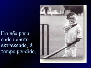 Ela não para... cada minuto estressado, é tempo perdido. 