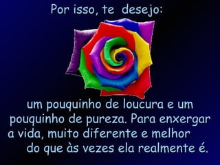 Por isso, te  desejo: um pouquinho de loucura e um pouquinho de pureza. Para enxergar a vida, muito diferente e melhor  do que às vezes ela realmente é. 