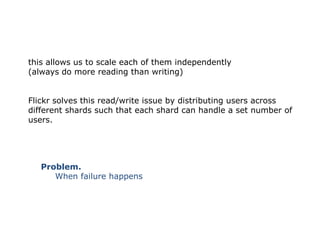 this allows us to scale each of them independently
(always do more reading than writing)


Flickr solves this read/write issue by distributing users across
different shards such that each shard can handle a set number of
users.




   Problem.
      When failure happens
 