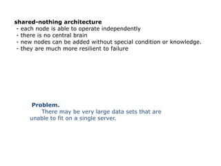 shared-nothing architecture
 - each node is able to operate independently
 - there is no central brain
 - new nodes can be added without special condition or knowledge.
 - they are much more resilient to failure




      Problem.
         There may be very large data sets that are
     unable to fit on a single server.
 