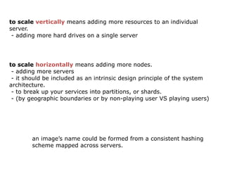 to scale vertically means adding more resources to an individual
server.
 - adding more hard drives on a single server




to scale horizontally means adding more nodes.
 - adding more servers
 - it should be included as an intrinsic design principle of the system
architecture.
 - to break up your services into partitions, or shards.
 - (by geographic boundaries or by non-playing user VS playing users)




        an image’s name could be formed from a consistent hashing
        scheme mapped across servers.
 