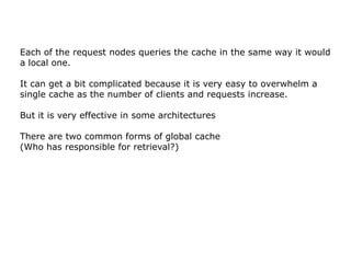 Each of the request nodes queries the cache in the same way it would
a local one.

It can get a bit complicated because it is very easy to overwhelm a
single cache as the number of clients and requests increase.

But it is very effective in some architectures

There are two common forms of global cache
(Who has responsible for retrieval?)
 