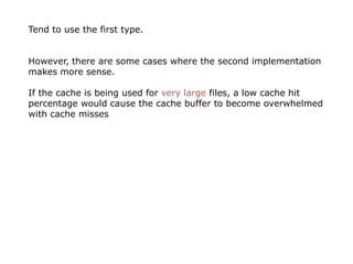 Tend to use the first type.


However, there are some cases where the second implementation
makes more sense.

If the cache is being used for very large files, a low cache hit
percentage would cause the cache buffer to become overwhelmed
with cache misses
 