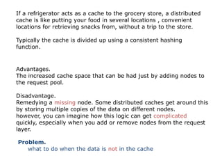 If a refrigerator acts as a cache to the grocery store, a distributed
cache is like putting your food in several locations , convenient
locations for retrieving snacks from, without a trip to the store.

Typically the cache is divided up using a consistent hashing
function.



Advantages.
The increased cache space that can be had just by adding nodes to
the request pool.

Disadvantage.
Remedying a missing node. Some distributed caches get around this
by storing multiple copies of the data on different nodes.
however, you can imagine how this logic can get complicated
quickly, especially when you add or remove nodes from the request
layer.

Problem.
   what to do when the data is not in the cache
 