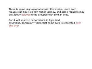 There is some cost associated with this design, since each
request can have slightly higher latency, and some requests may
be slightly delayed to be grouped with similar ones.

But it will improve performance in high load
situations, particularly when that same data is requested over
and over
 