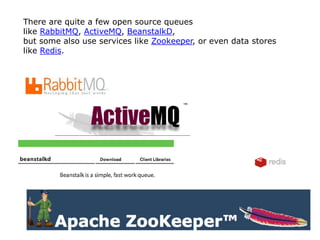 There are quite a few open source queues
like RabbitMQ, ActiveMQ, BeanstalkD,
but some also use services like Zookeeper, or even data stores
like Redis.
 