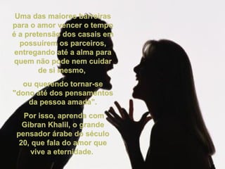 Uma das maiores barreiras para o amor vencer o tempo é a pretensão dos casais em possuírem os parceiros, entregando até a alma para quem não pode nem cuidar de si mesmo,  ou querendo tornar-se "dono até dos pensamentos da pessoa amada". Por isso, aprenda com Gibran Khalil, o grande pensador árabe do século 20, que fala do amor que vive a eternidade.  