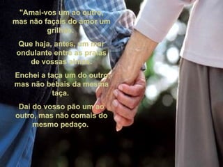 "Amai-vos um ao outro, mas não façais do amor um grilhão.  Que haja, antes, um mar ondulante entre as praias de vossas almas. Enchei a taça um do outro, mas não bebais da mesma taça.  Dai do vosso pão um ao outro, mas não comais do mesmo pedaço.  