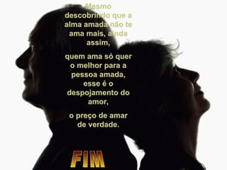 Mesmo descobrindo que a alma amada não te ama mais, ainda assim, quem ama só quer o melhor para a pessoa amada, esse é o despojamento do amor, o preço de amar de verdade. FIM 