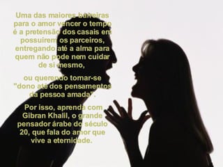 Uma das maiores barreiras para o amor vencer o tempo é a pretensão dos casais em possuírem os parceiros, entregando até a alma para quem não pode nem cuidar de si mesmo,  ou querendo tornar-se "dono até dos pensamentos da pessoa amada". Por isso, aprenda com Gibran Khalil, o grande pensador árabe do século 20, que fala do amor que vive a eternidade.  