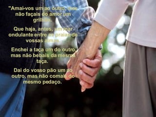 "Amai-vos um ao outro, mas não façais do amor um grilhão.  Que haja, antes, um mar ondulante entre as praias de vossas almas. Enchei a taça um do outro, mas não bebais da mesma taça.  Dai do vosso pão um ao outro, mas não comais do mesmo pedaço.  