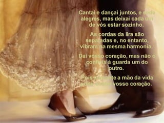 Cantai e dançai juntos, e sede alegres, mas deixai cada um de vós estar sozinho.  As cordas da lira são separadas e, no entanto, vibram na mesma harmonia.  Dai vosso coração, mas não o confieis à guarda um do outro.  Pois somente a mão da vida pode conter vosso coração.  