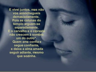 E vivei juntos, mas não vos aconchegueis demasiadamente.  Pois as colunas do templo erguem-se separadamente. E o carvalho e o cipreste não crescem à sombra um do outro". Quem ama confia e segue confiante, e deixa a alma amada seguir adiante, mesmo que sozinha. 