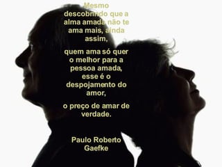 Mesmo descobrindo que a alma amada não te ama mais, ainda assim, quem ama só quer o melhor para a pessoa amada, esse é o despojamento do amor, o preço de amar de verdade. Paulo Roberto Gaefke 
