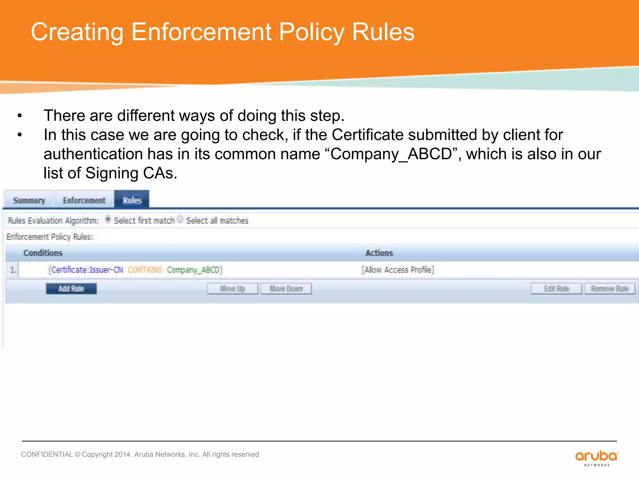 Creating Enforcement Policy Rules 
• There are different ways of doing this step. 
• In this case we are going to check, if the Certificate submitted by client for 
authentication has in its common name “Company_ABCD”, which is also in our 
list of Signing CAs. 
CONFIDENTIAL © Copyright 2014. Aruba Networks, Inc. All rights reserved 
 