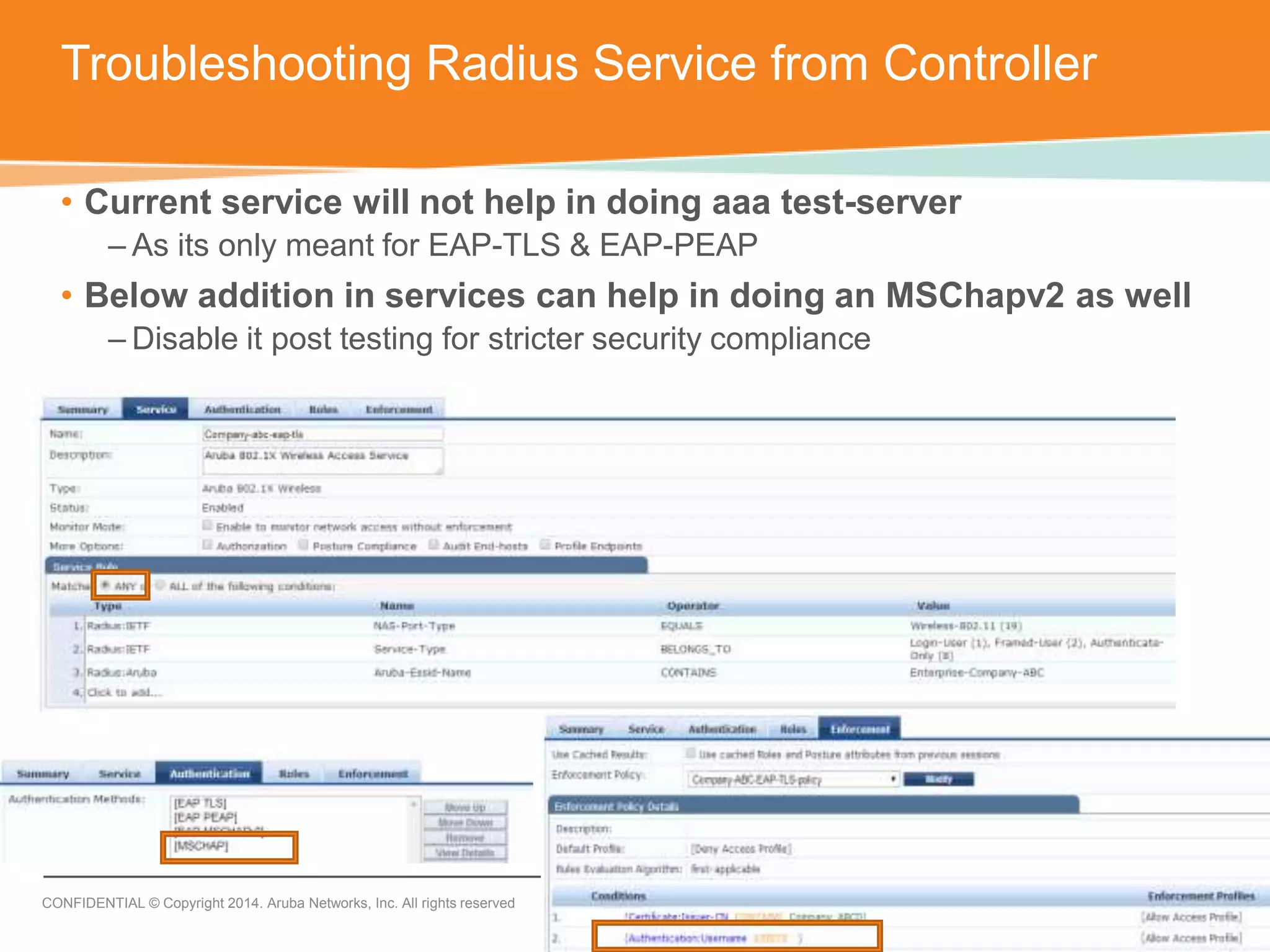 Troubleshooting Radius Service from Controller 
• Current service will not help in doing aaa test-server 
– As its only meant for EAP-TLS & EAP-PEAP 
• Below addition in services can help in doing an MSChapv2 as well 
– Disable it post testing for stricter security compliance 
CONFIDENTIAL © Copyright 2014. Aruba Networks, Inc. All rights reserved 
 