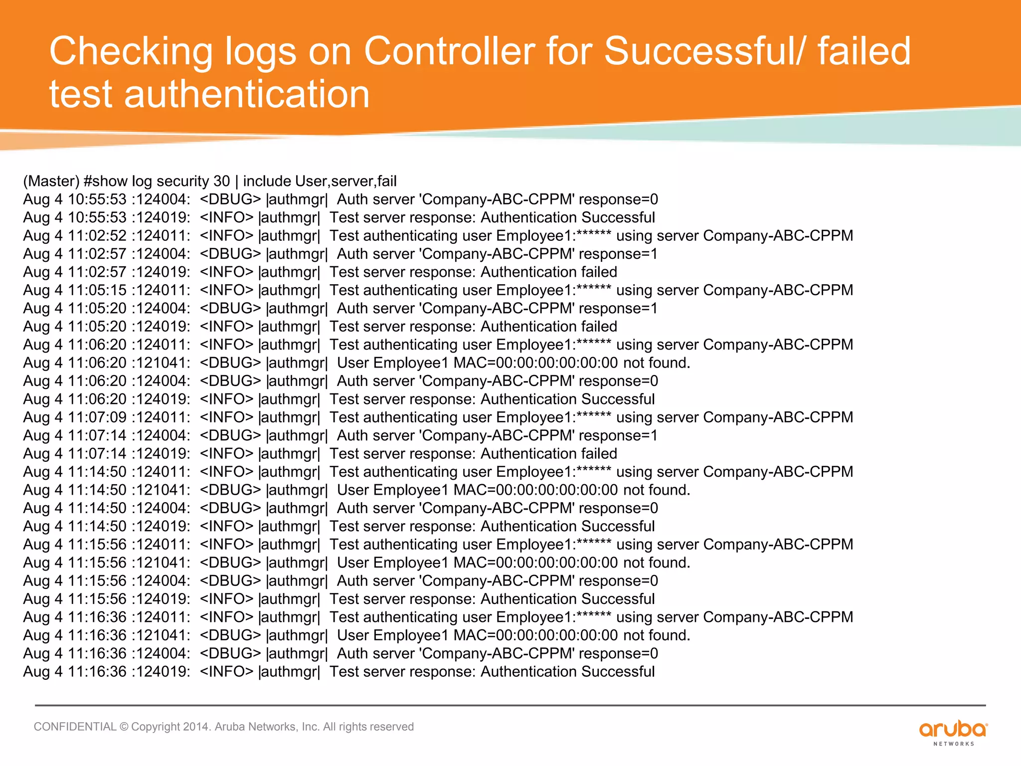Checking logs on Controller for Successful/ failed 
test authentication 
(Master) #show log security 30 | include User,server,fail 
Aug 4 10:55:53 :124004: <DBUG> |authmgr| Auth server 'Company-ABC-CPPM' response=0 
Aug 4 10:55:53 :124019: <INFO> |authmgr| Test server response: Authentication Successful 
Aug 4 11:02:52 :124011: <INFO> |authmgr| Test authenticating user Employee1:****** using server Company-ABC-CPPM 
Aug 4 11:02:57 :124004: <DBUG> |authmgr| Auth server 'Company-ABC-CPPM' response=1 
Aug 4 11:02:57 :124019: <INFO> |authmgr| Test server response: Authentication failed 
Aug 4 11:05:15 :124011: <INFO> |authmgr| Test authenticating user Employee1:****** using server Company-ABC-CPPM 
Aug 4 11:05:20 :124004: <DBUG> |authmgr| Auth server 'Company-ABC-CPPM' response=1 
Aug 4 11:05:20 :124019: <INFO> |authmgr| Test server response: Authentication failed 
Aug 4 11:06:20 :124011: <INFO> |authmgr| Test authenticating user Employee1:****** using server Company-ABC-CPPM 
Aug 4 11:06:20 :121041: <DBUG> |authmgr| User Employee1 MAC=00:00:00:00:00:00 not found. 
Aug 4 11:06:20 :124004: <DBUG> |authmgr| Auth server 'Company-ABC-CPPM' response=0 
Aug 4 11:06:20 :124019: <INFO> |authmgr| Test server response: Authentication Successful 
Aug 4 11:07:09 :124011: <INFO> |authmgr| Test authenticating user Employee1:****** using server Company-ABC-CPPM 
Aug 4 11:07:14 :124004: <DBUG> |authmgr| Auth server 'Company-ABC-CPPM' response=1 
Aug 4 11:07:14 :124019: <INFO> |authmgr| Test server response: Authentication failed 
Aug 4 11:14:50 :124011: <INFO> |authmgr| Test authenticating user Employee1:****** using server Company-ABC-CPPM 
Aug 4 11:14:50 :121041: <DBUG> |authmgr| User Employee1 MAC=00:00:00:00:00:00 not found. 
Aug 4 11:14:50 :124004: <DBUG> |authmgr| Auth server 'Company-ABC-CPPM' response=0 
Aug 4 11:14:50 :124019: <INFO> |authmgr| Test server response: Authentication Successful 
Aug 4 11:15:56 :124011: <INFO> |authmgr| Test authenticating user Employee1:****** using server Company-ABC-CPPM 
Aug 4 11:15:56 :121041: <DBUG> |authmgr| User Employee1 MAC=00:00:00:00:00:00 not found. 
Aug 4 11:15:56 :124004: <DBUG> |authmgr| Auth server 'Company-ABC-CPPM' response=0 
Aug 4 11:15:56 :124019: <INFO> |authmgr| Test server response: Authentication Successful 
Aug 4 11:16:36 :124011: <INFO> |authmgr| Test authenticating user Employee1:****** using server Company-ABC-CPPM 
Aug 4 11:16:36 :121041: <DBUG> |authmgr| User Employee1 MAC=00:00:00:00:00:00 not found. 
Aug 4 11:16:36 :124004: <DBUG> |authmgr| Auth server 'Company-ABC-CPPM' response=0 
Aug 4 11:16:36 :124019: <INFO> |authmgr| Test server response: Authentication Successful 
CONFIDENTIAL © Copyright 2014. Aruba Networks, Inc. All rights reserved 
 