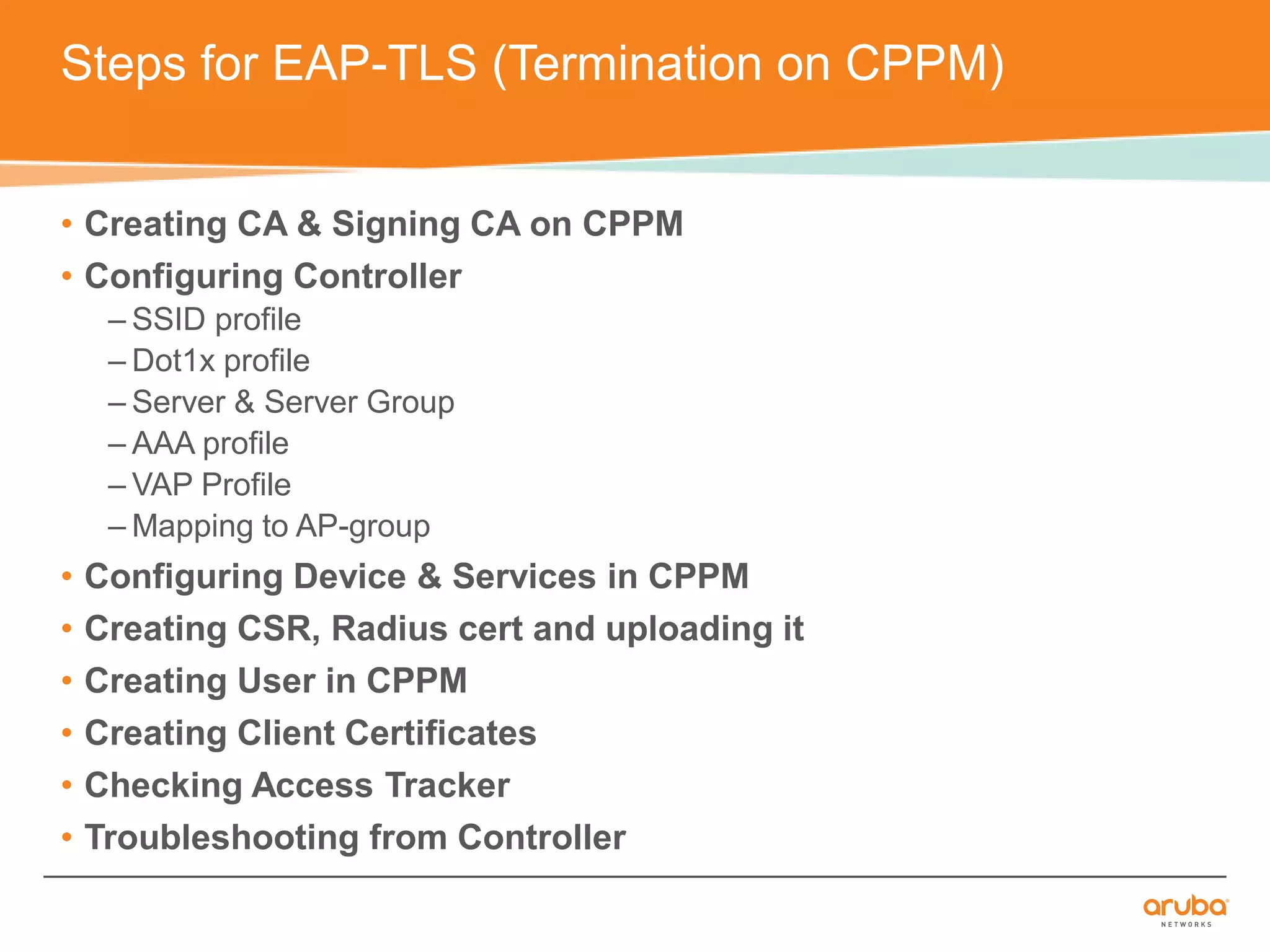 Steps for EAP-TLS (Termination on CPPM) 
• Creating CA & Signing CA on CPPM 
• Configuring Controller 
– SSID profile 
– Dot1x profile 
– Server & Server Group 
– AAA profile 
– VAP Profile 
–Mapping to AP-group 
• Configuring Device & Services in CPPM 
• Creating CSR, Radius cert and uploading it 
• Creating User in CPPM 
• Creating Client Certificates 
• Checking Access Tracker 
• Troubleshooting from Controller 
 