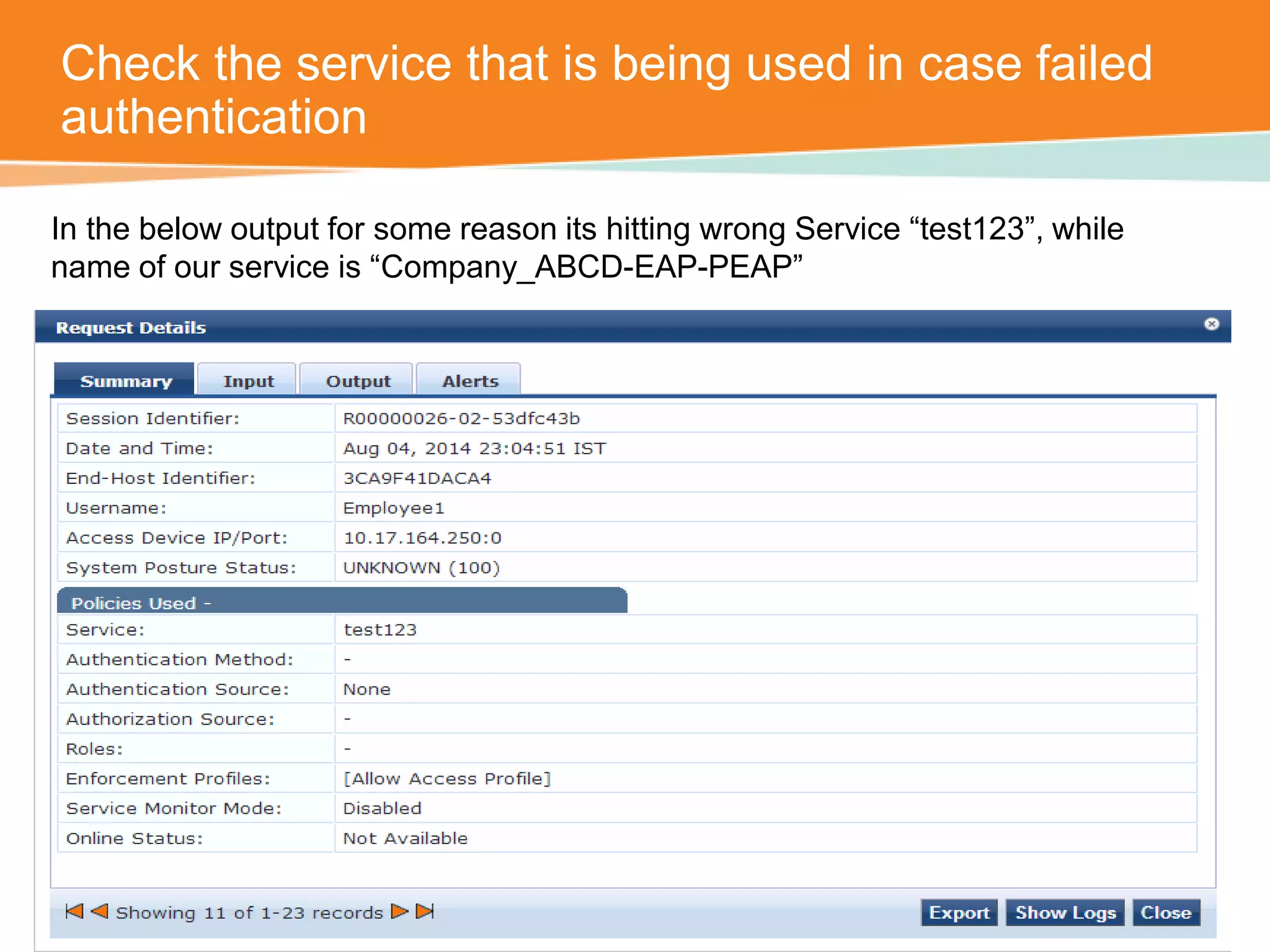 Check the service that is being used in case failed 
authentication 
In the below output for some reason its hitting wrong Service “test123”, while 
name of our service is “Company_ABCD-EAP-PEAP” 
 