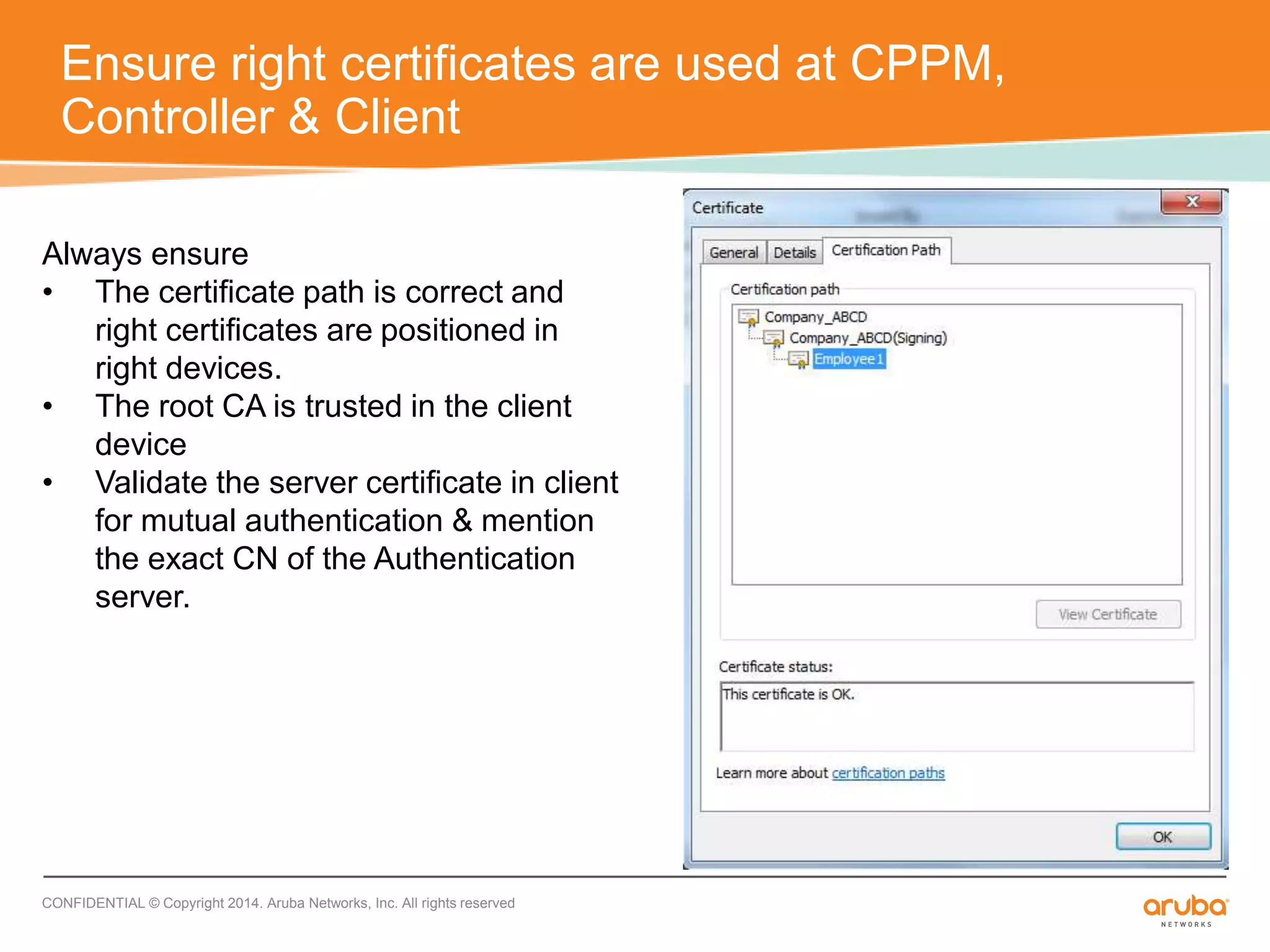 Ensure right certificates are used at CPPM, 
Controller & Client 
Always ensure 
• The certificate path is correct and 
right certificates are positioned in 
right devices. 
• The root CA is trusted in the client 
device 
• Validate the server certificate in client 
for mutual authentication & mention 
the exact CN of the Authentication 
server. 
CONFIDENTIAL © Copyright 2014. Aruba Networks, Inc. All rights reserved 
 