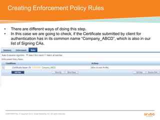 Creating Enforcement Policy Rules 
• There are different ways of doing this step. 
• In this case we are going to check, if the Certificate submitted by client for 
authentication has in its common name “Company_ABCD”, which is also in our 
list of Signing CAs. 
CONFIDENTIAL © Copyright 2014. Aruba Networks, Inc. All rights reserved 
 