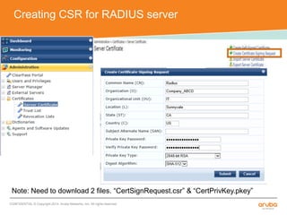 Creating CSR for RADIUS server 
Note: Need to download 2 files. “CertSignRequest.csr” & “CertPrivKey.pkey” 
CONFIDENTIAL © Copyright 2014. Aruba Networks, Inc. All rights reserved 
 