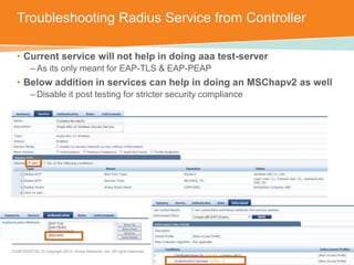Troubleshooting Radius Service from Controller 
• Current service will not help in doing aaa test-server 
– As its only meant for EAP-TLS & EAP-PEAP 
• Below addition in services can help in doing an MSChapv2 as well 
– Disable it post testing for stricter security compliance 
CONFIDENTIAL © Copyright 2014. Aruba Networks, Inc. All rights reserved 
 
