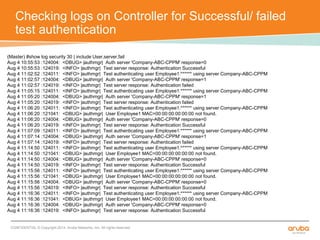 Checking logs on Controller for Successful/ failed 
test authentication 
(Master) #show log security 30 | include User,server,fail 
Aug 4 10:55:53 :124004: <DBUG> |authmgr| Auth server 'Company-ABC-CPPM' response=0 
Aug 4 10:55:53 :124019: <INFO> |authmgr| Test server response: Authentication Successful 
Aug 4 11:02:52 :124011: <INFO> |authmgr| Test authenticating user Employee1:****** using server Company-ABC-CPPM 
Aug 4 11:02:57 :124004: <DBUG> |authmgr| Auth server 'Company-ABC-CPPM' response=1 
Aug 4 11:02:57 :124019: <INFO> |authmgr| Test server response: Authentication failed 
Aug 4 11:05:15 :124011: <INFO> |authmgr| Test authenticating user Employee1:****** using server Company-ABC-CPPM 
Aug 4 11:05:20 :124004: <DBUG> |authmgr| Auth server 'Company-ABC-CPPM' response=1 
Aug 4 11:05:20 :124019: <INFO> |authmgr| Test server response: Authentication failed 
Aug 4 11:06:20 :124011: <INFO> |authmgr| Test authenticating user Employee1:****** using server Company-ABC-CPPM 
Aug 4 11:06:20 :121041: <DBUG> |authmgr| User Employee1 MAC=00:00:00:00:00:00 not found. 
Aug 4 11:06:20 :124004: <DBUG> |authmgr| Auth server 'Company-ABC-CPPM' response=0 
Aug 4 11:06:20 :124019: <INFO> |authmgr| Test server response: Authentication Successful 
Aug 4 11:07:09 :124011: <INFO> |authmgr| Test authenticating user Employee1:****** using server Company-ABC-CPPM 
Aug 4 11:07:14 :124004: <DBUG> |authmgr| Auth server 'Company-ABC-CPPM' response=1 
Aug 4 11:07:14 :124019: <INFO> |authmgr| Test server response: Authentication failed 
Aug 4 11:14:50 :124011: <INFO> |authmgr| Test authenticating user Employee1:****** using server Company-ABC-CPPM 
Aug 4 11:14:50 :121041: <DBUG> |authmgr| User Employee1 MAC=00:00:00:00:00:00 not found. 
Aug 4 11:14:50 :124004: <DBUG> |authmgr| Auth server 'Company-ABC-CPPM' response=0 
Aug 4 11:14:50 :124019: <INFO> |authmgr| Test server response: Authentication Successful 
Aug 4 11:15:56 :124011: <INFO> |authmgr| Test authenticating user Employee1:****** using server Company-ABC-CPPM 
Aug 4 11:15:56 :121041: <DBUG> |authmgr| User Employee1 MAC=00:00:00:00:00:00 not found. 
Aug 4 11:15:56 :124004: <DBUG> |authmgr| Auth server 'Company-ABC-CPPM' response=0 
Aug 4 11:15:56 :124019: <INFO> |authmgr| Test server response: Authentication Successful 
Aug 4 11:16:36 :124011: <INFO> |authmgr| Test authenticating user Employee1:****** using server Company-ABC-CPPM 
Aug 4 11:16:36 :121041: <DBUG> |authmgr| User Employee1 MAC=00:00:00:00:00:00 not found. 
Aug 4 11:16:36 :124004: <DBUG> |authmgr| Auth server 'Company-ABC-CPPM' response=0 
Aug 4 11:16:36 :124019: <INFO> |authmgr| Test server response: Authentication Successful 
CONFIDENTIAL © Copyright 2014. Aruba Networks, Inc. All rights reserved 
 