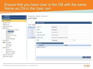 Ensure that you have User in the DB with the same 
Name as CN in the User cert 
CONFIDENTIAL © Copyright 2014. Aruba Networks, Inc. All rights reserved 
 