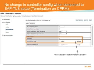 No change in controller config when compared to 
EAP-TLS setup (Termination on CPPM) 
Option disabled as termination is disabled 
 