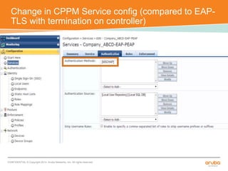 Change in CPPM Service config (compared to EAP-TLS 
with termination on controller) 
CONFIDENTIAL © Copyright 2014. Aruba Networks, Inc. All rights reserved 
 