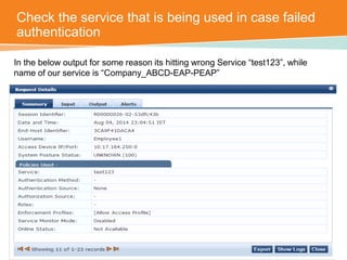 Check the service that is being used in case failed 
authentication 
In the below output for some reason its hitting wrong Service “test123”, while 
name of our service is “Company_ABCD-EAP-PEAP” 
 