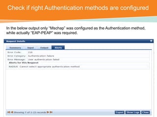 Check if right Authentication methods are configured 
In the below output only “Mschap” was configured as the Authentication method, 
while actually “EAP-PEAP” was required. 
CONFIDENTIAL © Copyright 2014. Aruba Networks, Inc. All rights reserved 
 