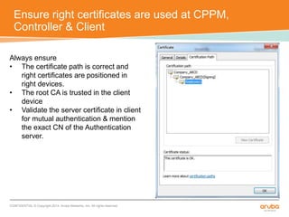 Ensure right certificates are used at CPPM, 
Controller & Client 
Always ensure 
• The certificate path is correct and 
right certificates are positioned in 
right devices. 
• The root CA is trusted in the client 
device 
• Validate the server certificate in client 
for mutual authentication & mention 
the exact CN of the Authentication 
server. 
CONFIDENTIAL © Copyright 2014. Aruba Networks, Inc. All rights reserved 
 
