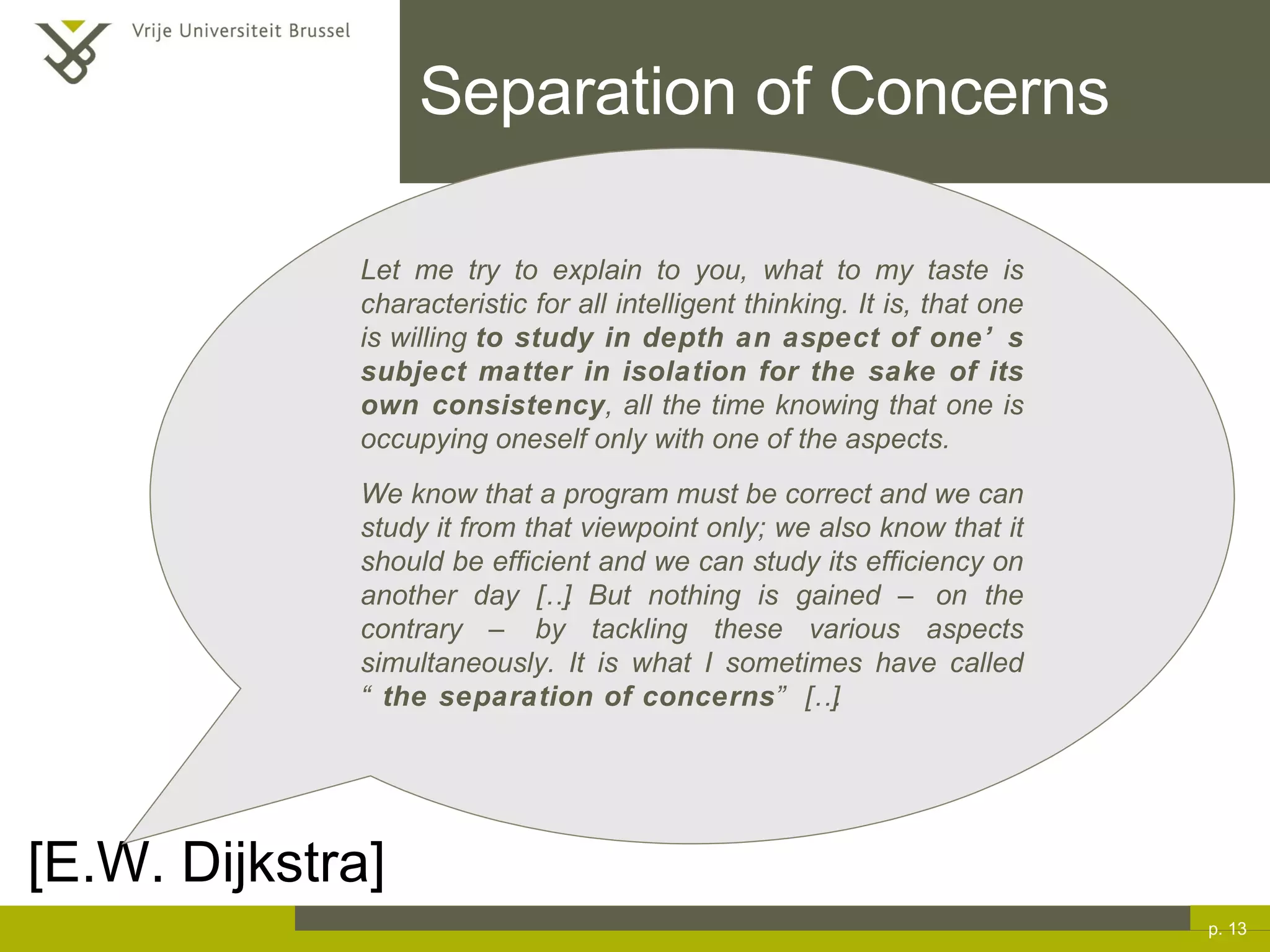 Separation of Concerns p.  [E.W. Dijkstra] Let me try to explain to you, what to my taste is characteristic for all intelligent thinking. It is, that one is willing  to study in depth an aspect of one’s subject matter in isolation for the sake of its own consistency , all the time knowing that one is occupying oneself only with one of the aspects. We know that a program must be correct and we can study it from that viewpoint only; we also know that it should be efficient and we can study its efficiency on another day […] But nothing is gained – on the contrary – by tackling these various aspects simultaneously. It is what I sometimes have called “ the separation of concerns ” […] 