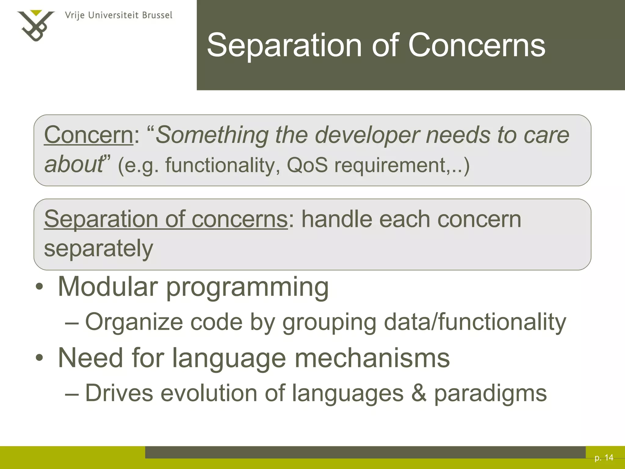 Modular programming Organize code by grouping data/functionality Need for language mechanisms Drives evolution of languages & paradigms Separation of Concerns p.  Concern : “ Something the developer needs to care about ”  (e.g. functionality, QoS requirement,..) Separation of concerns : handle each concern separately 