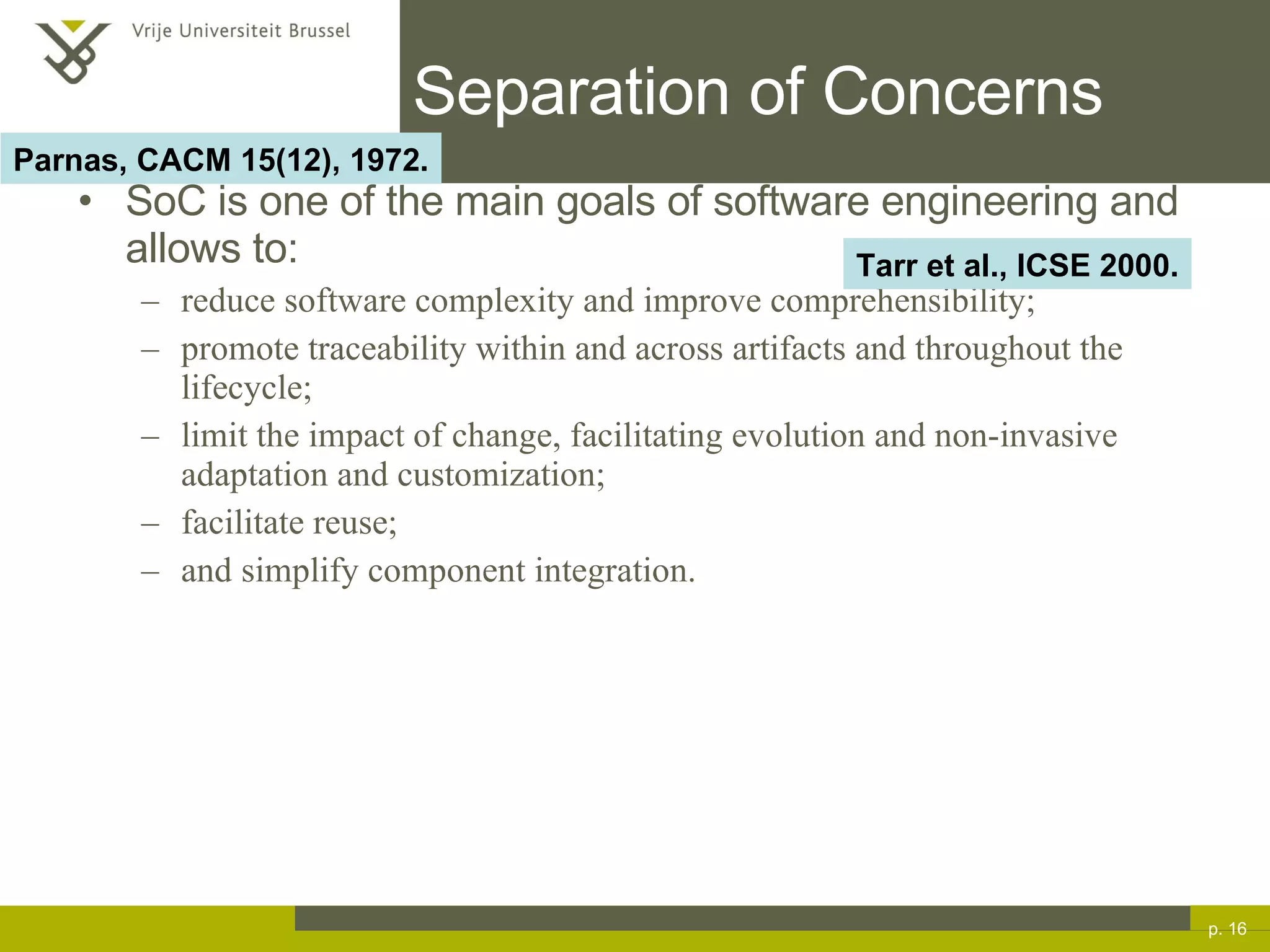 Separation of Concerns SoC is one of the main goals of software engineering and allows to: reduce software complexity and improve comprehensibility; promote traceability within and across artifacts and throughout the lifecycle; limit the impact of change, facilitating evolution and non-invasive adaptation and customization; facilitate reuse; and simplify component integration. p.  Tarr et al., ICSE 2000. Parnas, CACM 15(12), 1972. 