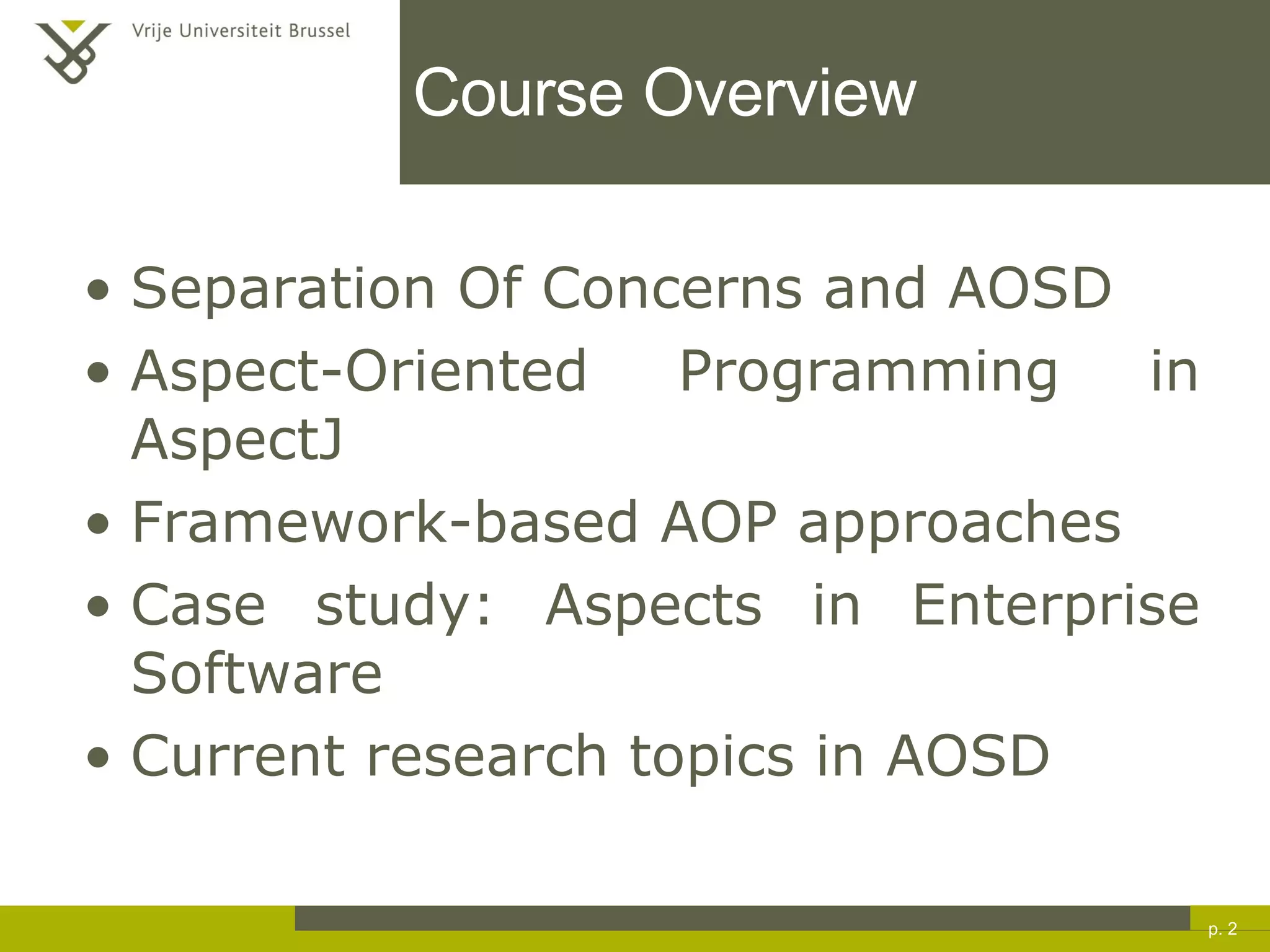 Course Overview Separation Of Concerns and AOSD Aspect-Oriented Programming in AspectJ Framework-based AOP approaches Case study: Aspects in Enterprise Software Current research topics in AOSD p.  