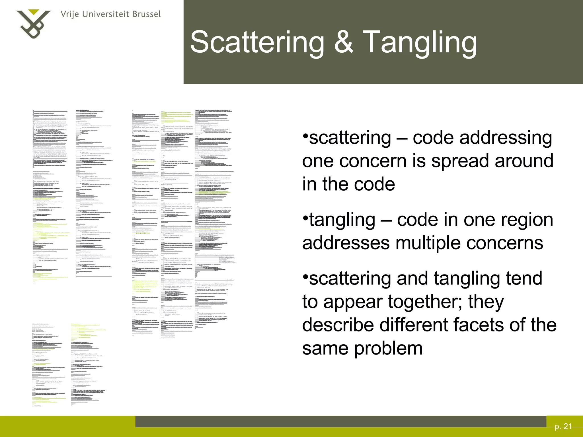 Scattering & Tangling p.  scattering – code addressing one concern is spread around in the code tangling – code in one region addresses multiple concerns scattering and tangling tend to appear together; they describe different facets of the same problem /* * ==================================================================== * * The Apache Software License, Version 1.1 * * Copyright (c) 1999 The Apache Software Foundation.  All rights * reserved. * * Redistribution and use in source and binary forms, with or without * modification, are permitted provided that the following conditions * are met: * * 1. Redistributions of source code must retain the above copyright *  notice, this list of conditions and the following disclaimer. * * 2. Redistributions in binary form must reproduce the above copyright *  notice, this list of conditions and the following disclaimer in *  the documentation and/or other materials provided with the *  distribution. * * 3. The end-user documentation included with the redistribution, if *  any, must include the following acknowlegement: *  &quot;This product includes software developed by the *  Apache Software Foundation (http://www.apache.org/).&quot; *  Alternately, this acknowlegement may appear in the software itself, *  if and wherever such third-party acknowlegements normally appear. * * 4. The names &quot;The Jakarta Project&quot;, &quot;Tomcat&quot;, and &quot;Apache Software *  Foundation&quot; must not be used to endorse or promote products derived *  from this software without prior written permission. For written *  permission, please contact apache@apache.org. * * 5. Products derived from this software may not be called &quot;Apache&quot; *  nor may &quot;Apache&quot; appear in their names without prior written *  permission of the Apache Group. * * THIS SOFTWARE IS PROVIDED ``AS IS'' AND ANY EXPRESSED OR IMPLIED * WARRANTIES, INCLUDING, BUT NOT LIMITED TO, THE IMPLIED WARRANTIES * OF MERCHANTABILITY AND FITNESS FOR A PARTICULAR PURPOSE ARE * DISCLAIMED.  IN NO EVENT SHALL THE APACHE SOFTWARE FOUNDATION OR * ITS CONTRIBUTORS BE LIABLE FOR ANY DIRECT, INDIRECT, INCIDENTAL, * SPECIAL, EXEMPLARY, OR CONSEQUENTIAL DAMAGES (INCLUDING, BUT NOT * LIMITED TO, PROCUREMENT OF SUBSTITUTE GOODS OR SERVICES; LOSS OF * USE, DATA, OR PROFITS; OR BUSINESS INTERRUPTION) HOWEVER CAUSED AND * ON ANY THEORY OF LIABILITY, WHETHER IN CONTRACT, STRICT LIABILITY, * OR TORT (INCLUDING NEGLIGENCE OR OTHERWISE) ARISING IN ANY WAY OUT * OF THE USE OF THIS SOFTWARE, EVEN IF ADVISED OF THE POSSIBILITY OF * SUCH DAMAGE. * ==================================================================== * * This software consists of voluntary contributions made by many * individuals on behalf of the Apache Software Foundation.  For more * information on the Apache Software Foundation, please see * <http://www.apache.org/>. * * [Additional notices, if required by prior licensing conditions] * */ package org.apache.tomcat.session; import org.apache.tomcat.core.*; import org.apache.tomcat.util.StringManager; import java.io.*; import java.net.*; import java.util.*; import javax.servlet.*; import javax.servlet.http.*; /** * Core implementation of an application level session * * @author James Duncan Davidson [duncan@eng.sun.com] * @author Jason Hunter [jch@eng.sun.com] * @author James Todd [gonzo@eng.sun.com] */ public class ApplicationSession implements HttpSession { private StringManager sm = StringManager.getManager(&quot;org.apache.tomcat.session&quot;); private Hashtable values = new Hashtable(); private String id; private ServerSession serverSession; private Context context; private long creationTime = System.currentTimeMillis();; private long thisAccessTime = creationTime; private long lastAccessed = creationTime; private int inactiveInterval = -1; private boolean valid = true; ApplicationSession(String id, ServerSession serverSession, Context context) { this.serverSession = serverSession; this.context = context; this.id = id; this.inactiveInterval = context.getSessionTimeOut(); if (this.inactiveInterval != -1) { this.inactiveInterval *= 60; } } ServerSession getServerSession() { return serverSession; } /** * Called by context when request comes in so that accesses and * inactivities can be dealt with accordingly. */ void accessed() { // set last accessed to thisAccessTime as it will be left over // from the previous access lastAccessed = thisAccessTime; thisAccessTime = System.currentTimeMillis(); validate(); } void validate() { // if we have an inactive interval, check to see if we've exceeded it if (inactiveInterval != -1) { int thisInterval = (int)(System.currentTimeMillis() - lastAccessed) / 1000; if (thisInterval > inactiveInterval) { invalidate(); } } } // HTTP SESSION IMPLEMENTATION METHODS public String getId() { if (valid) { return id; } else { String msg = sm.getString(&quot;applicationSession.session.ise&quot;); throw new IllegalStateException(msg); } } public long getCreationTime() { if (valid) { return creationTime; } else { String msg = sm.getString(&quot;applicationSession.session.ise&quot;); throw new IllegalStateException(msg); } } /** * * @deprecated */ public HttpSessionContext getSessionContext() { return new SessionContextImpl(); } public long getLastAccessedTime() { if (valid) { return lastAccessed; } else { String msg = sm.getString(&quot;applicationSession.session.ise&quot;); throw new IllegalStateException(msg); } } public void invalidate() { serverSession.removeApplicationSession(context); // remove everything in the session Enumeration enum = values.keys(); while (enum.hasMoreElements()) { String name = (String)enum.nextElement(); removeValue(name); } valid = false; } public boolean isNew() { if (! valid) { String msg = sm.getString(&quot;applicationSession.session.ise&quot;); throw new IllegalStateException(msg); } if (thisAccessTime == creationTime) { return true; } else { return false; } } /** * @deprecated */ public void putValue(String name, Object value) { setAttribute(name, value); } public void setAttribute(String name, Object value) { if (! valid) { String msg = sm.getString(&quot;applicationSession.session.ise&quot;); throw new IllegalStateException(msg); } if (name == null) { String msg = sm.getString(&quot;applicationSession.value.iae&quot;); throw new IllegalArgumentException(msg); } removeValue(name);  // remove any existing binding if (value != null && value instanceof HttpSessionBindingListener) { HttpSessionBindingEvent e = new HttpSessionBindingEvent(this, name); ((HttpSessionBindingListener)value).valueBound(e); } values.put(name, value); } /** * @deprecated */ public Object getValue(String name) { return getAttribute(name); } public Object getAttribute(String name) { if (! valid) { String msg = sm.getString(&quot;applicationSession.session.ise&quot;); throw new IllegalStateException(msg); } if (name == null) { String msg = sm.getString(&quot;applicationSession.value.iae&quot;); throw new IllegalArgumentException(msg); } return values.get(name); } /** * @deprecated */ public String[] getValueNames() { Enumeration e = getAttributeNames(); Vector names = new Vector(); while (e.hasMoreElements()) { names.addElement(e.nextElement()); } String[] valueNames = new String[names.size()]; names.copyInto(valueNames); return valueNames; } public Enumeration getAttributeNames() { if (! valid) { String msg = sm.getString(&quot;applicationSession.session.ise&quot;); throw new IllegalStateException(msg); } Hashtable valuesClone = (Hashtable)values.clone(); return (Enumeration)valuesClone.keys(); } /** * @deprecated */ public void removeValue(String name) { removeAttribute(name); } public void removeAttribute(String name) { if (! valid) { String msg = sm.getString(&quot;applicationSession.session.ise&quot;); throw new IllegalStateException(msg); } if (name == null) { String msg = sm.getString(&quot;applicationSession.value.iae&quot;); throw new IllegalArgumentException(msg); } Object o = values.get(name); if (o instanceof HttpSessionBindingListener) { HttpSessionBindingEvent e = new HttpSessionBindingEvent(this,name); ((HttpSessionBindingListener)o).valueUnbound(e); } values.remove(name); } public void setMaxInactiveInterval(int interval) { if (! valid) { String msg = sm.getString(&quot;applicationSession.session.ise&quot;); throw new IllegalStateException(msg); } inactiveInterval = interval; } public int getMaxInactiveInterval() { if (! valid) { String msg = sm.getString(&quot;applicationSession.session.ise&quot;); throw new IllegalStateException(msg); } return inactiveInterval; } } //----------------------------------------------------------------------- package org.apache.tomcat.session; import org.apache.tomcat.core.*; import org.apache.tomcat.util.StringManager; import java.io.*; import java.net.*; import java.util.*; import javax.servlet.*; import javax.servlet.http.*; /** * Core implementation of a server session * * @author James Duncan Davidson [duncan@eng.sun.com] * @author James Todd [gonzo@eng.sun.com] */ public class ServerSession { private StringManager sm = StringManager.getManager(&quot;org.apache.tomcat.session&quot;); private Hashtable values = new Hashtable(); private Hashtable appSessions = new Hashtable(); private String id; private long creationTime = System.currentTimeMillis();; private long thisAccessTime = creationTime; private long lastAccessed = creationTime; private int inactiveInterval = -1; ServerSession(String id) { this.id = id; } public String getId() { return id; } public long getCreationTime() { return creationTime; } public long getLastAccessedTime() { return lastAccessed; } public ApplicationSession getApplicationSession(Context context, boolean create) { ApplicationSession appSession = (ApplicationSession)appSessions.get(context); if (appSession == null && create) { // XXX // sync to ensure valid? appSession = new ApplicationSession(id, this, context); appSessions.put(context, appSession); } // XXX // make sure that we haven't gone over the end of our // inactive interval -- if so, invalidate and create // a new appSession return appSession; } void removeApplicationSession(Context context) { appSessions.remove(context); } /** * Called by context when request comes in so that accesses and * inactivities can be dealt with accordingly. */ void accessed() { // set last accessed to thisAccessTime as it will be left over // from the previous access lastAccessed = thisAccessTime; thisAccessTime = System.currentTimeMillis(); } void validate() void validate() { // if we have an inactive interval, check to see if // we've exceeded it if (inactiveInterval != -1) { int thisInterval = (int)(System.currentTimeMillis() - lastAccessed) / 1000; if (thisInterval > inactiveInterval) { invalidate(); ServerSessionManager ssm = ServerSessionManager.getManager(); ssm.removeSession(this); } } } synchronized void invalidate() { Enumeration enum = appSessions.keys(); while (enum.hasMoreElements()) { Object key = enum.nextElement(); ApplicationSession appSession = (ApplicationSession)appSessions.get(key); appSession.invalidate(); } } public void putValue(String name, Object value) { if (name == null) { String msg = sm.getString(&quot;serverSession.value.iae&quot;); throw new IllegalArgumentException(msg); } removeValue(name);  // remove any existing binding values.put(name, value); } public Object getValue(String name) { if (name == null) { String msg = sm.getString(&quot;serverSession.value.iae&quot;); throw new IllegalArgumentException(msg); } return values.get(name); } public Enumeration getValueNames() { return values.keys(); } public void removeValue(String name) { values.remove(name); } public void setMaxInactiveInterval(int interval) { inactiveInterval = interval; } public int getMaxInactiveInterval() { return inactiveInterval; }  // XXX // sync'd for safty -- no other thread should be getting something // from this while we are reaping. This isn't the most optimal // solution for this, but we'll determine something else later. synchronized void reap() { Enumeration enum = appSessions.keys(); while (enum.hasMoreElements()) { Object key = enum.nextElement(); ApplicationSession appSession = (ApplicationSession)appSessions.get(key); appSession.validate(); } } } ; /** * Standard implementation of the <b>Session</b> interface.  This object is * serializable, so that it can be stored in persistent storage or transferred * to a different JVM for distributable session support. * <p> * <b>IMPLEMENTATION NOTE</b>:  An instance of this class represents both the * internal (Session) and application level (HttpSession) view of the session. * However, because the class itself is not declared public, Java logic outside * of the <code>org.apache.tomcat.session</code> package cannot cast an * HttpSession view of this instance back to a Session view. * * @author Craig R. McClanahan * @version $Revision: 1.2 $ $Date: 2000/05/15 17:54:10 $ */ final class StandardSession implements HttpSession, Session { // ----------------------------------------------------------- Constructors /** * Construct a new Session associated with the specified Manager. * * @param manager The manager with which this Session is associated */ public StandardSession(Manager manager) { super(); this.manager = manager; } /** * The last accessed time for this Session. */ private long lastAccessedTime = creationTime; /** * The Manager with which this Session is associated. */ private Manager manager = null; /** * The maximum time interval, in seconds, between client requests before * the servlet container may invalidate this session.  A negative time * indicates that the session should never time out. */ private int maxInactiveInterval = -1; /** * Flag indicating whether this session is new or not. */ private boolean isNew = true; /** * Flag indicating whether this session is valid or not. */ private boolean isValid = false; /** * The string manager for this package. */ private StringManager sm = StringManager.getManager(&quot;org.apache.tomcat.session&quot;); /** * The HTTP session context associated with this session. */ private static HttpSessionContext sessionContext = null; /** * The current accessed time for this session. */ private long thisAccessedTime = creationTime; // ----------------------------------------------------- Session Properties /** * Set the creation time for this session.  This method is called by the * Manager when an existing Session instance is reused. * * @param time The new creation time */ public void setCreationTime(long time) { this.creationTime = time; this.lastAccessedTime = time; this.thisAccessedTime = time; } /** * Return the session identifier for this session. */ public String getId() { return (this.id); } /** * Set the session identifier for this session. * * @param id The new session identifier */ public void setId(String id) { if ((this.id != null) && (manager != null) && (manager instanceof ManagerBase)) ((ManagerBase) manager).remove(this); this.id = id; if ((manager != null) && (manager instanceof ManagerBase)) ((ManagerBase) manager).add(this); } /** * Return descriptive information about this Session implementation and * the corresponding version number, in the format * <code>&lt;description&gt;/&lt;version&gt;</code>. */ public String getInfo() { return (this.info); } /** * Return the last time the client sent a request associated with this * session, as the number of milliseconds since midnight, January 1, 1970 * GMT.  Actions that your application takes, such as getting or setting * a value associated with the session, do not affect the access time. */ public long getLastAccessedTime() { return (this.lastAccessedTime); } /** * Return the Manager within which this Session is valid. */ public Manager getManager() { return (this.manager); } /** * Set the Manager within which this Session is valid. * * @param manager The new Manager */ public void setManager(Manager manager) { this.manager = manager; } /** * Return the maximum time interval, in seconds, between client requests * before the servlet container will invalidate the session.  A negative * time indicates that the session should never time out. * * @exception IllegalStateException if this method is called on *  an invalidated session */ public int getMaxInactiveInterval() { return (this.maxInactiveInterval); /** * Update the accessed time information for this session.  This method * should be called by the context when a request comes in for a particular * session, even if the application does not reference it. */ public void access() { this.lastAccessedTime = this.thisAccessedTime; this.thisAccessedTime = System.currentTimeMillis(); this.isNew=false; } /** * Perform the internal processing required to invalidate this session, * without triggering an exception if the session has already expired. */ public void expire() { // Remove this session from our manager's active sessions if ((manager != null) && (manager instanceof ManagerBase)) ((ManagerBase) manager).remove(this); // Unbind any objects associated with this session Vector results = new Vector(); Enumeration attrs = getAttributeNames(); while (attrs.hasMoreElements()) { String attr = (String) attrs.nextElement(); results.addElement(attr); } Enumeration names = results.elements(); while (names.hasMoreElements()) { String name = (String) names.nextElement(); removeAttribute(name); } // Mark this session as invalid setValid(false); } /** } /** * Set the <code>isNew</code> flag for this session. * * @param isNew The new value for the <code>isNew</code> flag */ void setNew(boolean isNew) { this.isNew = isNew; } /** * Set the <code>isValid</code> flag for this session. * * @param isValid The new value for the <code>isValid</code> flag */ void setValid(boolean isValid) { this.isValid = isValid; } // ------------------------------------------------- HttpSession Properties /** * Return the time when this session was created, in milliseconds since * midnight, January 1, 1970 GMT. * * @exception IllegalStateException if this method is called on an *  invalidated session */ public long getCreationTime() { return (this.creationTime); } /** * Return the session context with which this session is associated. * * @deprecated As of Version 2.1, this method is deprecated and has no *  replacement.  It will be removed in a future version of the *  Java Servlet API. */ public HttpSessionContext getSessionContext() { if (sessionContext == null) sessionContext = new StandardSessionContext(); return (sessionContext); } // ----------------------------------------------HttpSession Public Methods /** * Return the object bound with the specified name in this session, or * <code>null</code> if no object is bound with that name. * * @param name Name of the attribute to be returned * * @exception IllegalStateException if this method is called on an *  invalidated session */ public Object getAttribute(String name) { return (attributes.get(name)); } /** * Return an <code>Enumeration</code> of <code>String</code> objects * containing the names of the objects bound to this session. * * @exception IllegalStateException if this method is called on an *  invalidated session */ public Enumeration getAttributeNames() { return (attributes.keys()); } /** * Return the object bound with the specified name in this session, or * <code>null</code> if no object is bound with that name. * * @param name Name of the value to be returned * * @exception IllegalStateException if this method is called on an *  invalidated session * * @deprecated As of Version 2.2, this method is replaced by *  <code>getAttribute()</code> */ public Object getValue(String name) { return (getAttribute(name)); } /** * Return the set of names of objects bound to this session.  If there * are no such objects, a zero-length array is returned. * * @exception IllegalStateException if this method is called on an *  invalidated session * * @deprecated As of Version 2.2, this method is replaced by *  <code>getAttributeNames()</code> */ public String[] getValueNames() { Vector results = new Vector(); Enumeration attrs = getAttributeNames(); while (attrs.hasMoreElements()) { String attr = (String) attrs.nextElement(); results.addElement(attr); } String names[] = new String[results.size()]; for (int i = 0; i < names.length; i++) names[i] = (String) results.elementAt(i); return (names); } /** * Invalidates this session and unbinds any objects bound to it. * * @exception IllegalStateException if this method is called on *  an invalidated session */ public void invalidate() { // Cause this session to expire expire(); } /** * Return <code>true</code> if the client does not yet know about the * session, or if the client chooses not to join the session.  For * example, if the server used only cookie-based sessions, and the client * has disabled the use of cookies, then a session would be new on each * request. * * @exception IllegalStateException if this method is called on an *  invalidated session */ public boolean isNew() { return (this.isNew); } * Remove the object bound with the specified name from this session.  If * the session does not have an object bound with this name, this method * does nothing. * <p> * After this method executes, and if the object implements * <code>HttpSessionBindingListener</code>, the container calls * <code>valueUnbound()</code> on the object. * * @param name Name of the object to remove from this session. * * @exception IllegalStateException if this method is called on an *  invalidated session */ public void removeAttribute(String name) { synchronized (attributes) { Object object = attributes.get(name); if (object == null) return; attributes.remove(name); //  System.out.println( &quot;Removing attribute &quot; + name ); if (object instanceof HttpSessionBindingListener) { ((HttpSessionBindingListener) object).valueUnbound (new HttpSessionBindingEvent((HttpSession) this, name)); } } } * Bind an object to this session, using the specified name.  If an object * of the same name is already bound to this session, the object is * replaced. * <p> * After this method executes, and if the object implements * <code>HttpSessionBindingListener</code>, the container calls * <code>valueBound()</code> on the object. * * @param name Name to which the object is bound, cannot be null * @param value Object to be bound, cannot be null * * @exception IllegalArgumentException if an attempt is made to add a *  non-serializable object in an environment marked distributable. * @exception IllegalStateException if this method is called on an *  invalidated session */ public void setAttribute(String name, Object value) { if ((manager != null) && manager.getDistributable() && !(value instanceof Serializable)) throw new IllegalArgumentException (sm.getString(&quot;standardSession.setAttribute.iae&quot;)); synchronized (attributes) { removeAttribute(name); attributes.put(name, value); if (value instanceof HttpSessionBindingListener) ((HttpSessionBindingListener) value).valueBound (new HttpSessionBindingEvent((HttpSession) this, name)); } } // -------------------------------------------- HttpSession Private Methods /** * Read a serialized version of this session object from the specified * object input stream. * <p> * <b>IMPLEMENTATION NOTE</b>:  The reference to the owning Manager * is not restored by this method, and must be set explicitly. * * @param stream The input stream to read from * * @exception ClassNotFoundException if an unknown class is specified * @exception IOException if an input/output error occurs */ private void readObject(ObjectInputStream stream) throws ClassNotFoundException, IOException { // Deserialize the scalar instance variables (except Manager) creationTime = ((Long) stream.readObject()).longValue(); id = (String) stream.readObject(); lastAccessedTime = ((Long) stream.readObject()).longValue(); maxInactiveInterval = ((Integer) stream.readObject()).intValue(); isNew = ((Boolean) stream.readObject()).booleanValue(); isValid = ((Boolean) stream.readObject()).booleanValue(); // Deserialize the attribute count and attribute values int n = ((Integer) stream.readObject()).intValue(); for (int i = 0; i < n; i++) { String name = (String) stream.readObject(); Object value = (Object) stream.readObject(); attributes.put(name, value); } } /** * Write a serialized version of this session object to the specified * object output stream. * <p> * <b>IMPLEMENTATION NOTE</b>:  The owning Manager will not be stored * in the serialized representation of this Session.  After calling * <code>readObject()</code>, you must set the associated Manager * explicitly. * <p> * <b>IMPLEMENTATION NOTE</b>:  Any attribute that is not Serializable * will be silently ignored.  If you do not want any such attributes, * be sure the <code>distributable</code> property of our associated * Manager is set to <code>true</code>. * * @param stream The output stream to write to * * @exception IOException if an input/output error occurs */ private void writeObject(ObjectOutputStream stream) throws IOException { // Write the scalar instance variables (except Manager) stream.writeObject(new Long(creationTime)); stream.writeObject(id); stream.writeObject(new Long(lastAccessedTime)); stream.writeObject(new Integer(maxInactiveInterval)); stream.writeObject(new Boolean(isNew)); stream.writeObject(new Boolean(isValid)); // Accumulate the names of serializable attributes Vector results = new Vector(); Enumeration attrs = getAttributeNames(); while (attrs.hasMoreElements()) { String attr = (String) attrs.nextElement(); Object value = attributes.get(attr); if (value instanceof Serializable) results.addElement(attr); } // Serialize the attribute count and the  attribute values stream.writeObject(new Integer(results.size())); Enumeration names = results.elements(); while (names.hasMoreElements()) { String name = (String) names.nextElement(); stream.writeObject(name); stream.writeObject(attributes.get(name)); } } crosscut invalidate(StandardSession s): s & (int getMaxInactiveInterval() |  long getCreationTime() | Object getAttribute(String) |  Enumeration getAttributeNames() | String[] getValueNames() | void invalidate() | boolean isNew() | void removeAttribute(String) | void setAttribute(String, Object)); static advice(StandardSession s): invalidate(s) { before { if (!s.isValid()) throw new IllegalStateException (s.sm.getString(&quot;standardSession.&quot;  + thisJoinPoint.methodName + &quot;.ise&quot;)); } } } // -------------------------------------------------------------- Private Class /** * This class is a dummy implementation of the <code>HttpSessionContext</code> * interface, to conform to the requirement that such an object be returned * when <code>HttpSession.getSessionContext()</code> is called. * * @author Craig R. McClanahan * * @deprecated As of Java Servlet API 2.1 with no replacement.  The *  interface will be removed in a future version of this API. */ final class StandardSessionContext implements HttpSessionContext { private Vector dummy = new Vector(); /** * Return the session identifiers of all sessions defined * within this context. * * @deprecated As of Java Servlet API 2.1 with no replacement. *  This method must return an empty <code>Enumeration</code> *  and will be removed in a future version of the API. */ public Enumeration getIds() { return (dummy.elements()); } /** * Return the <code>HttpSession</code> associated with the * specified session identifier. * * @param id Session identifier for which to look up a session * * @deprecated As of Java Servlet API 2.1 with no replacement. *  This method must return null and will be removed in a *  future version of the API. */ public HttpSession getSession(String id) { return (null); } } 