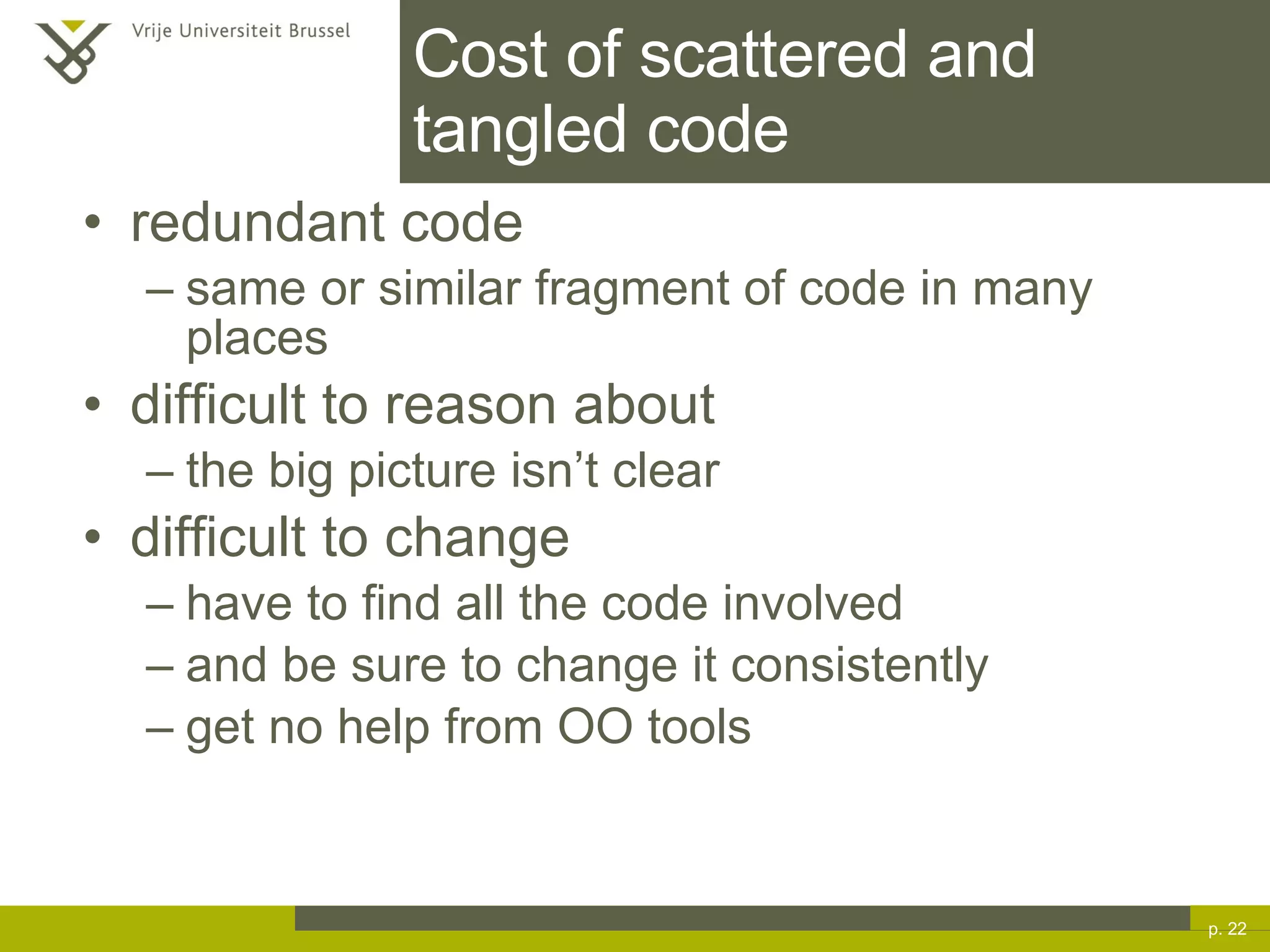 Cost of scattered and tangled code redundant code same or similar fragment of code in many places difficult to reason about the big picture isn’t clear difficult to change have to find all the code involved and be sure to change it consistently get no help from OO tools p.  