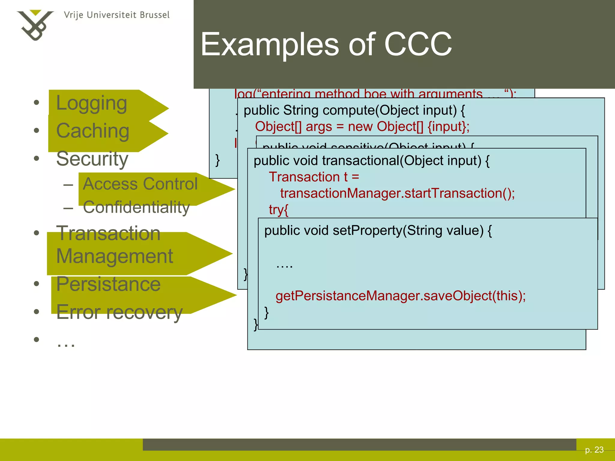 Examples of CCC Logging Caching Security Access Control Confidentiality Transaction Management Persistance Error recovery … p.  public void boe(String s, Key k) { log(“entering method boe with arguments … “); … … log(“exiting method boe“); } public String compute(Object input) { Object[] args = new Object[] {input}; Object res = cache.fetch(“myclz.compute”,args); if(res!=null) //cache contains value return (String) res; … //store result into computedResult cache.store(“myclz.compute”,args,computedResult); return computedResult; } public void sensitive(Object input) { if(!checkPermissions(currentUser,”sensitive”,this)) throw new AccessException(“access denied “); … } public void transactional(Object input) { Transaction t =  transactionManager.startTransaction(); try{ … }catch(Throwable t) { transactionManager.rollback(t); } transactionManager.commit(t); } public void setProperty(String value) { … . getPersistanceManager.saveObject(this); } 