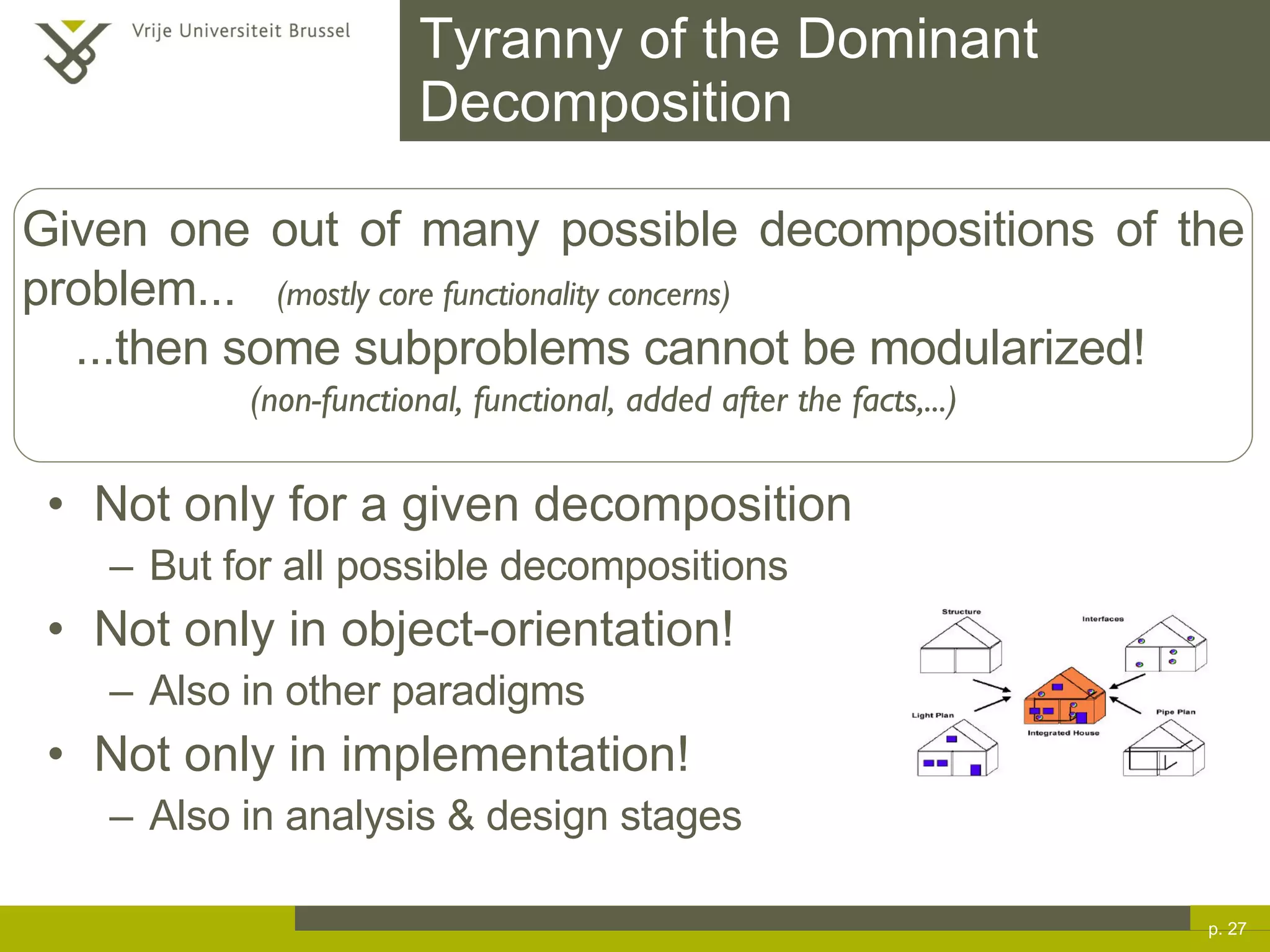Tyranny of the Dominant Decomposition Not only for a given decomposition But for all possible decompositions Not only in object-orientation! Also in other paradigms Not only in implementation! Also in analysis & design stages p.  Given one out of many possible decompositions of the problem...  (mostly core functionality concerns) ...then some subproblems cannot be modularized! (non-functional, functional, added after the facts,...) 