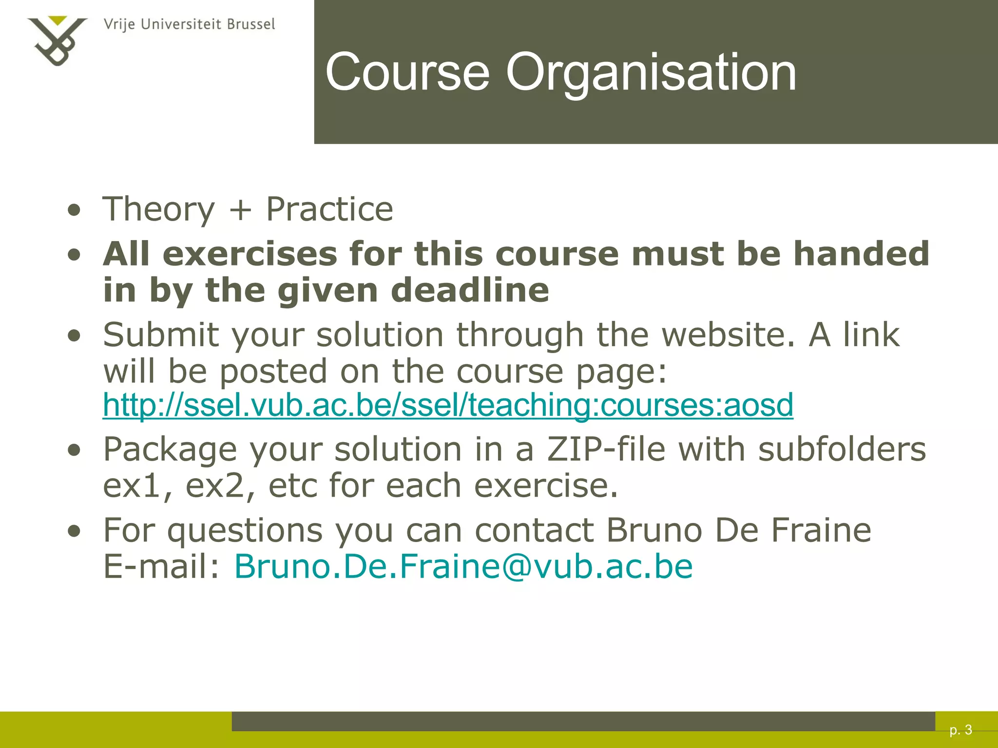 Course Organisation Theory + Practice All exercises for this course must be handed in by the given deadline   Submit your solution through the website. A link will be posted on the course page: http://ssel.vub.ac.be/ssel/teaching:courses:aosd Package your solution in a ZIP-file with subfolders ex1, ex2, etc for each exercise. For questions you can contact Bruno De Fraine E-mail:  [email_address] p.  