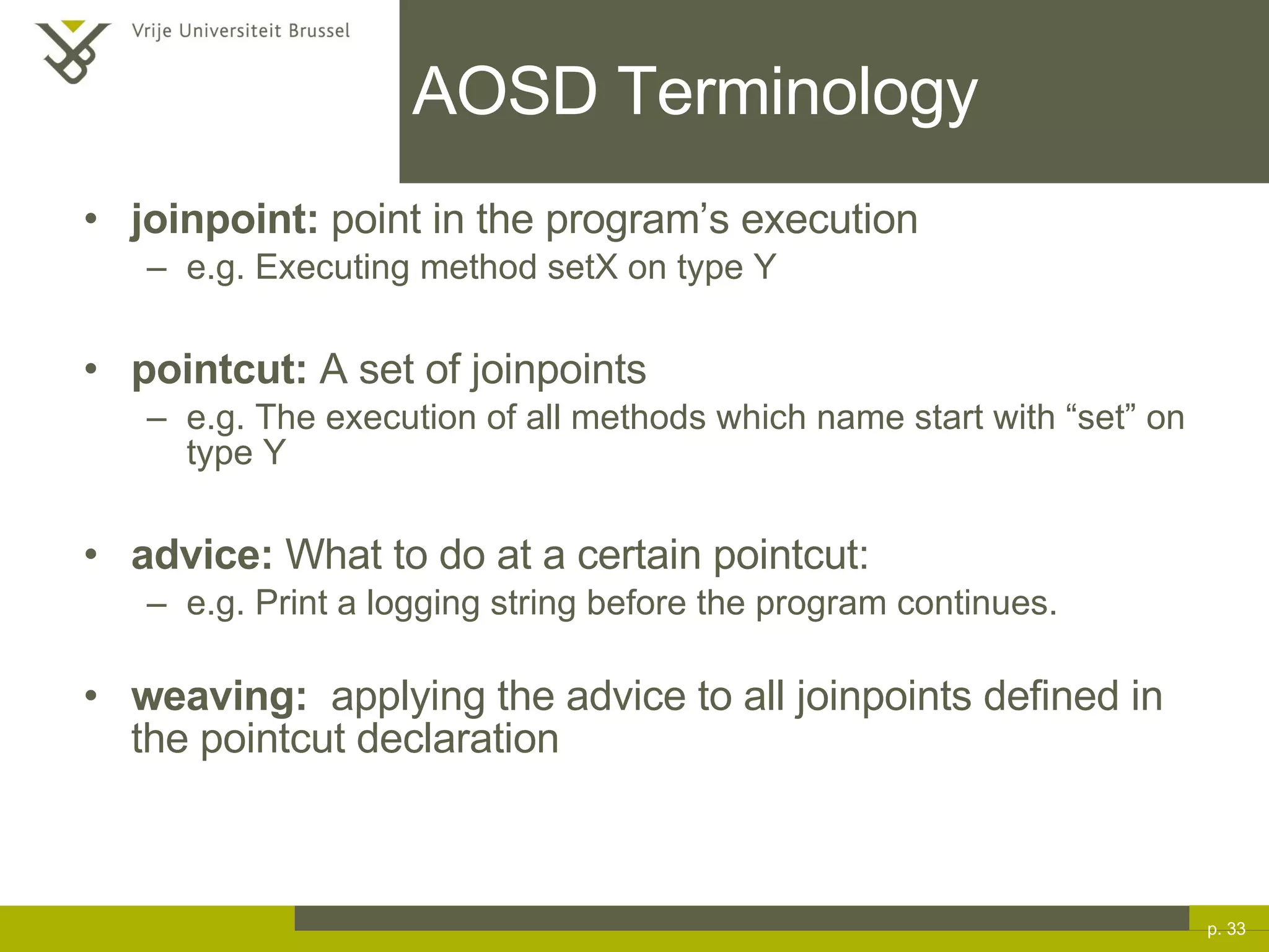 AOSD Terminology joinpoint:  point in the program’s execution e.g. Executing method setX on type Y pointcut:  A set of joinpoints e.g. The execution of all methods which name start with “set” on type Y advice:  What to do at a certain pointcut: e.g. Print a logging string before the program continues. weaving:   applying the advice to all joinpoints defined in the pointcut declaration p.  