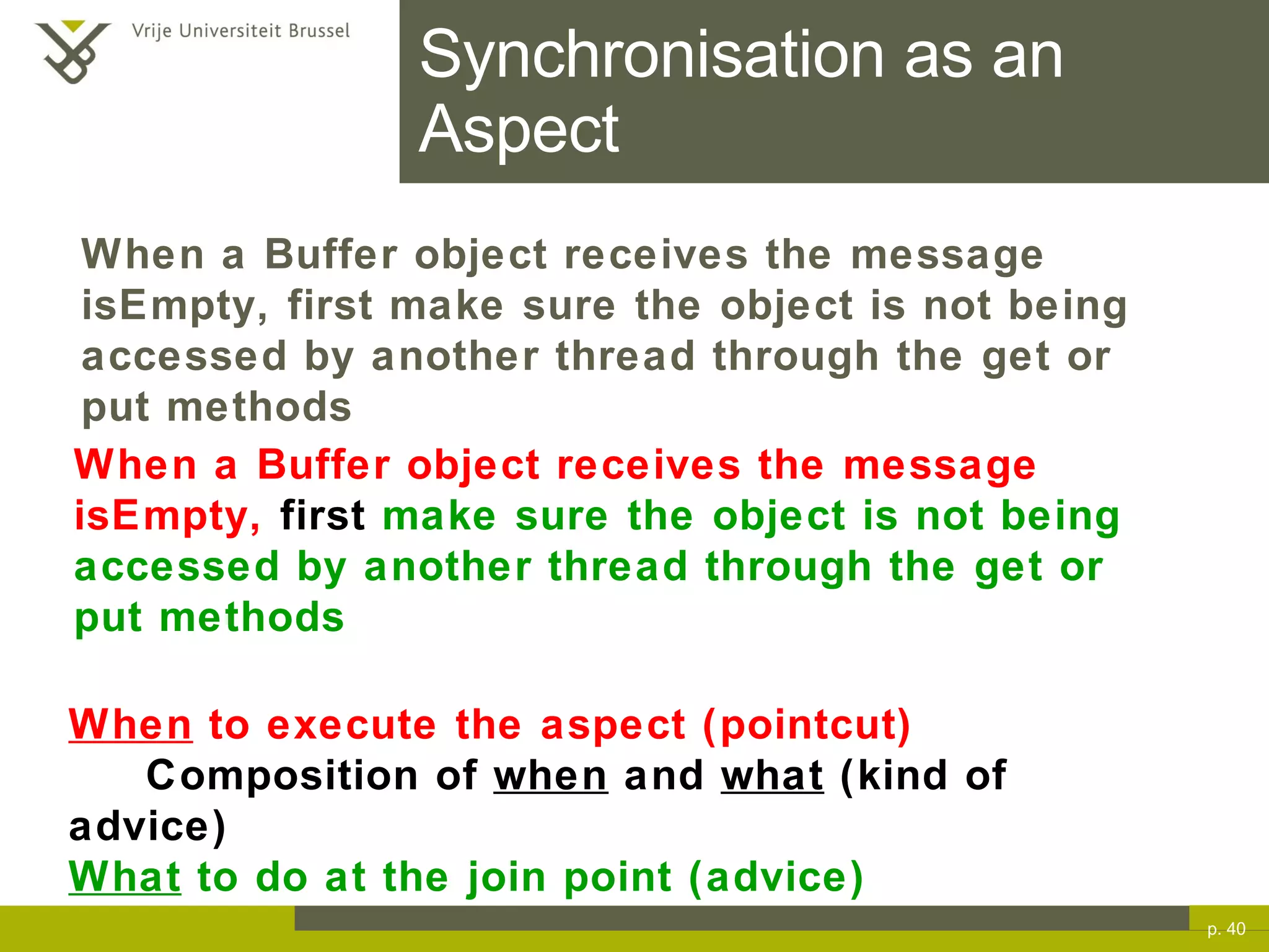 Synchronisation as an Aspect p.  When a Buffer object receives the message isEmpty,  first  make sure the object is not being accessed by another thread through the get or put methods When  to execute the aspect (pointcut) Composition of  when  and  what  (kind of advice) What  to do at the join point (advice) When a Buffer object receives the message isEmpty, first make sure the object is not being accessed by another thread through the get or put methods 