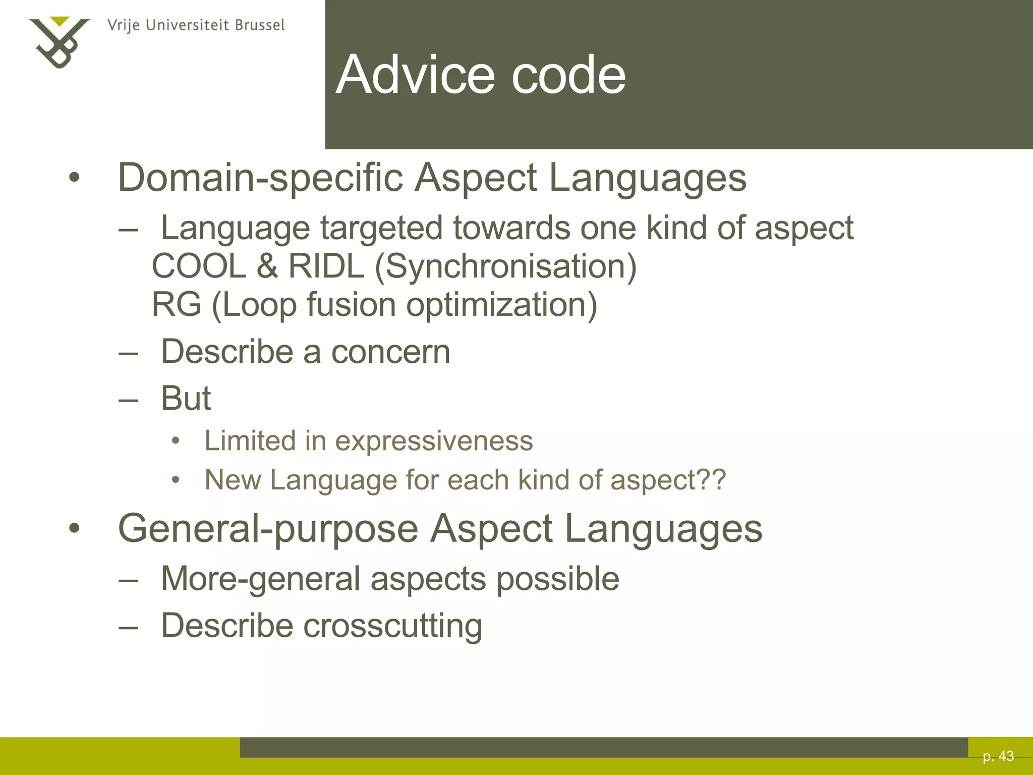 Advice code Domain-specific Aspect Languages Language targeted towards one kind of aspect COOL & RIDL (Synchronisation) RG (Loop fusion optimization) Describe a concern But Limited in expressiveness New Language for each kind of aspect?? General-purpose Aspect Languages More-general aspects possible Describe crosscutting p.  